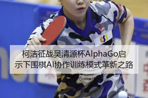 柯洁征战吴清源杯AlphaGo启示下围棋AI协作训练模式革新之路
