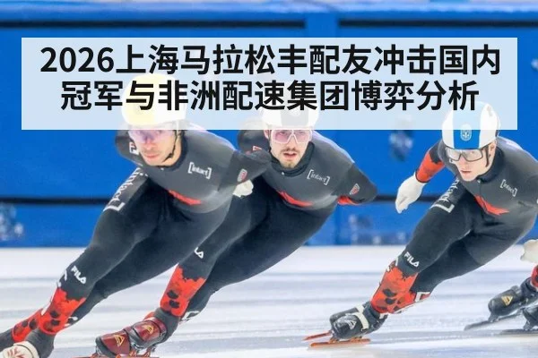 2026上海马拉松丰配友冲击国内冠军与非洲配速集团博弈分析